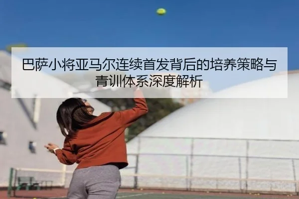巴萨小将亚马尔连续首发背后的培养策略与青训体系深度解析